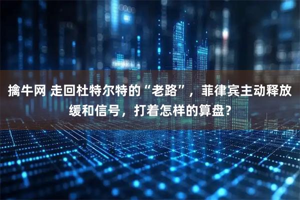 擒牛网 走回杜特尔特的“老路”，菲律宾主动释放缓和信号，打着怎样的算盘？