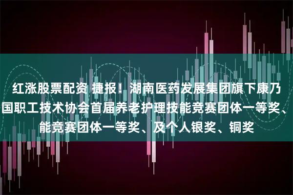 红涨股票配资 捷报！湖南医药发展集团旗下康乃馨运营公司荣获中国职工技术协会首届养老护理技能竞赛团体一等奖、及个人银奖、铜奖