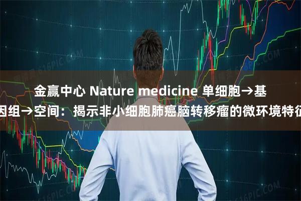 金赢中心 Nature medicine 单细胞→基因组→空间:揭示非小细胞肺癌脑转移瘤的微环境特征