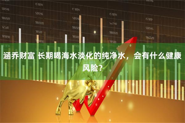 涵乔财富 长期喝海水淡化的纯净水，会有什么健康风险？