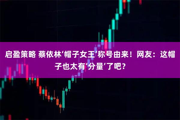 启盈策略 蔡依林‘帽子女王’称号由来！网友：这帽子也太有‘分量’了吧？