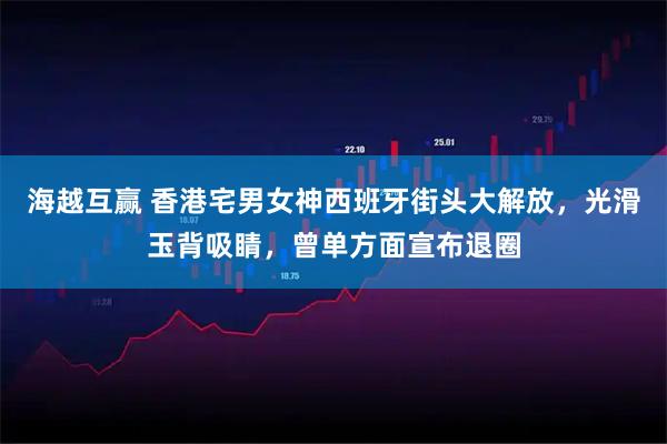 海越互赢 香港宅男女神西班牙街头大解放，光滑玉背吸睛，曾单方面宣布退圈