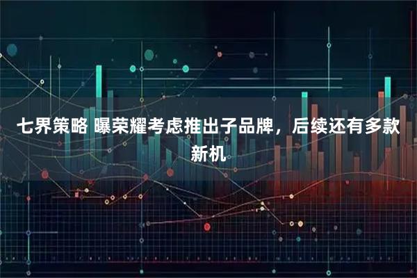 七界策略 曝荣耀考虑推出子品牌，后续还有多款新机