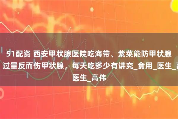 51配资 西安甲状腺医院吃海带、紫菜能防甲状腺癌？过量反而伤甲状腺，每天吃多少有讲究_食用_医生_高伟