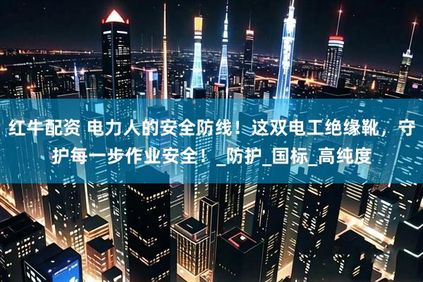 红牛配资 电力人的安全防线！这双电工绝缘靴，守护每一步作业安全！_防护_国标_高纯度
