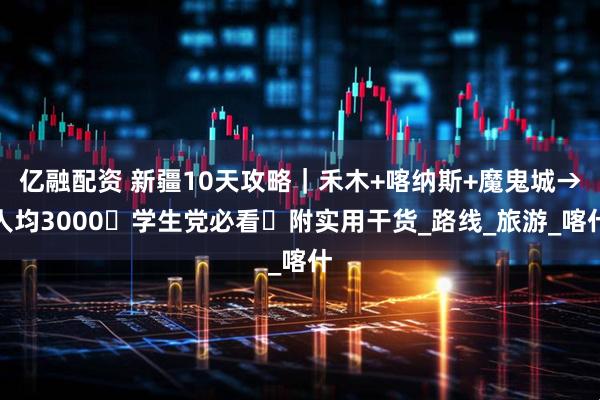 亿融配资 新疆10天攻略|禾木+喀纳斯+魔鬼城→人均3000・学生党必看・附实用干货_路线_旅游_喀什