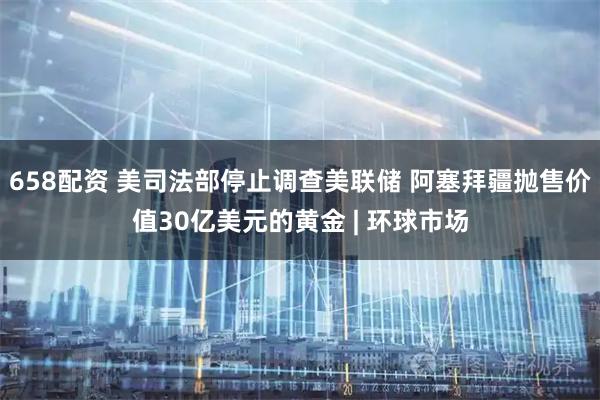 658配资 美司法部停止调查美联储 阿塞拜疆抛售价值30亿美元的黄金 | 环球市场