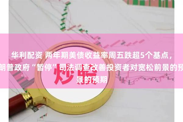 华利配资 两年期美债收益率周五跌超5个基点，特朗普政府“暂停”司法调查改善投资者对宽松前景的预期