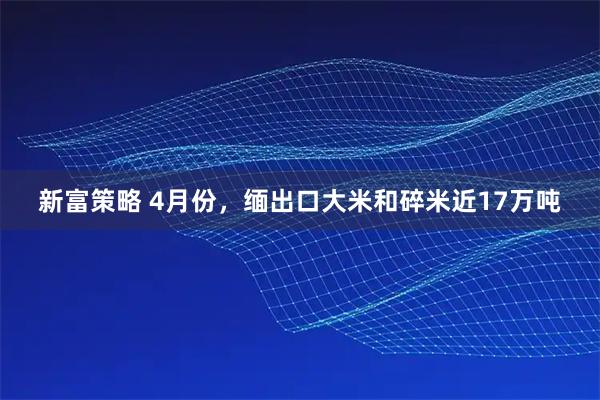 新富策略 4月份，缅出口大米和碎米近17万吨