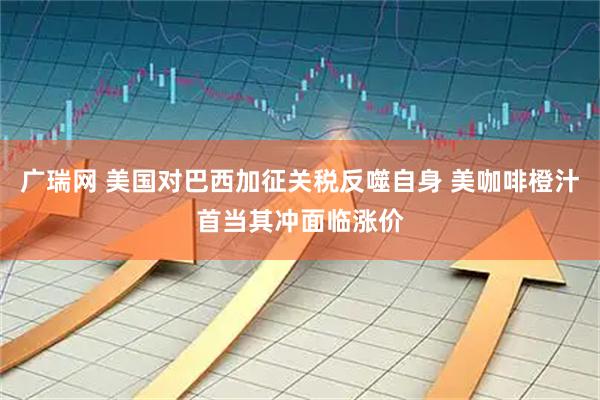 广瑞网 美国对巴西加征关税反噬自身 美咖啡橙汁首当其冲面临涨价