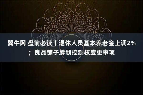 翼牛网 盘前必读丨退休人员基本养老金上调2%；良品铺子筹划控制权变更事项