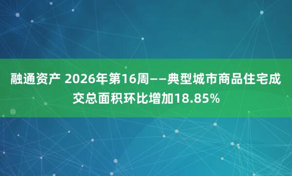 融通资产 2026年第16周——典型城市商品住宅成交总面积环比增加18.85%