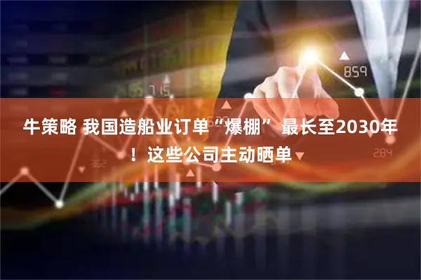 牛策略 我国造船业订单“爆棚” 最长至2030年！这些公司主动晒单