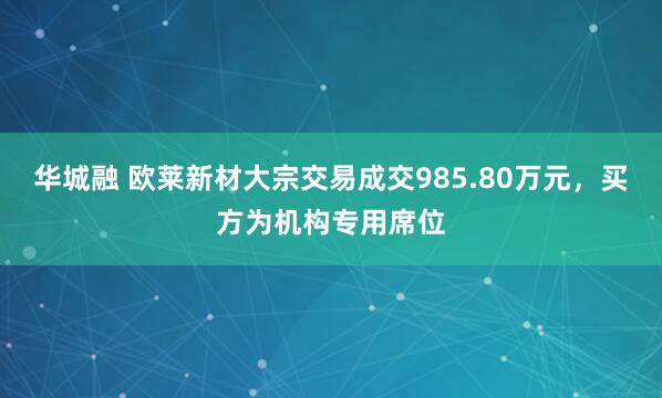华城融 欧莱新材大宗交易成交985.80万元，买方为机构专用席位