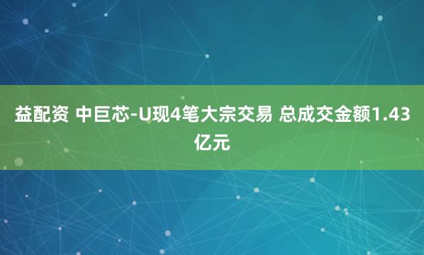 益配资 中巨芯-U现4笔大宗交易 总成交金额1.43亿元
