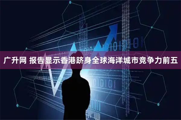 广升网 报告显示香港跻身全球海洋城市竞争力前五