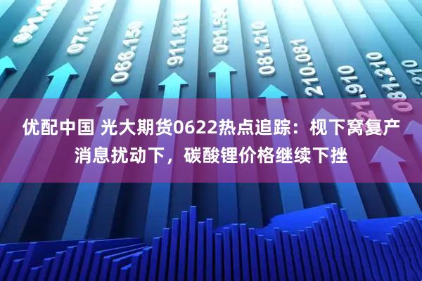 优配中国 光大期货0622热点追踪：枧下窝复产消息扰动下，碳酸锂价格继续下挫