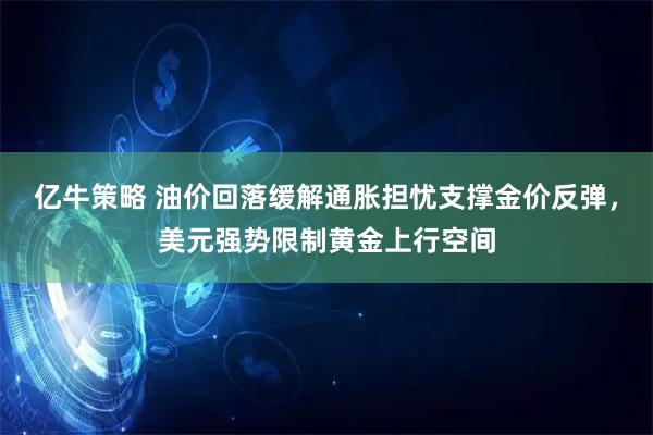 亿牛策略 油价回落缓解通胀担忧支撑金价反弹，美元强势限制黄金上行空间