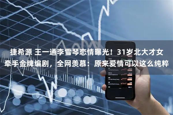 捷希源 王一通李雪琴恋情曝光!31岁北大才女牵手金牌编剧,全网羡慕:原来爱情可以这么纯粹