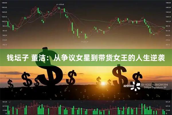 钱坛子 董洁:从争议女星到带货女王的人生逆袭