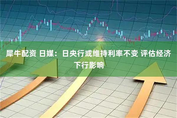 犀牛配资 日媒：日央行或维持利率不变 评估经济下行影响