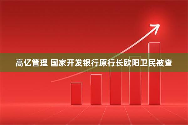 高亿管理 国家开发银行原行长欧阳卫民被查