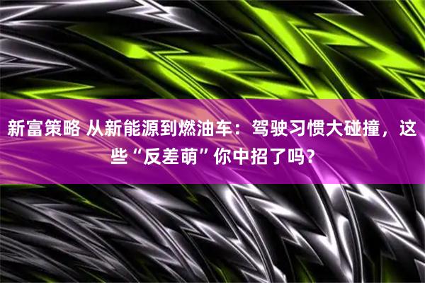 新富策略 从新能源到燃油车：驾驶习惯大碰撞，这些“反差萌”你中招了吗？